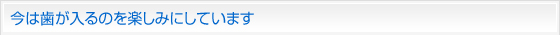今は歯が入るのを楽しみにしています。